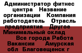 Администратор фитнес центра › Название организации ­ Компания-работодатель › Отрасль предприятия ­ Другое › Минимальный оклад ­ 28 000 - Все города Работа » Вакансии   . Амурская обл.,Благовещенск г.